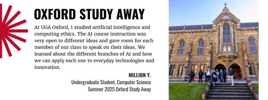 Oxfor Study Away - At UGA Oxford, I studied artificial intelligence and computing ethics. The AI course construction was very open to different ideas and gave room for each member of our class to speak on their ideas. We learned about different branches of AI and how we can apply each one to everyday technologies and innovation. Quote by Million Y., Undergraduate student from Summer 2025 Oxford Study Away